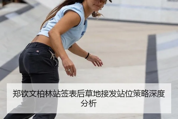 郑钦文柏林站签表后草地接发站位策略深度分析